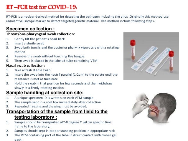 RT –PCR test for COVID-19:
RT-PCR is a nuclear derived method for detecting the pathogen including the virus .Originally this method use
radioactive isotope marker to detect targeted genetic material. This method include following steps-
Specimen collection :
Throat/oro-pharyngeal swab collection:
1. Gently tilt the patient’s head back
2. Insert a sterile swab
3. Swab both tonsils and the posterior pharynx vigorously with a rotating
motion
4. Remove the swab without touching the tongue.
5. Then swab is placed in the labeled tube containing VTM
Nasal swab collection:
1. Take a fresh sterile swab.
2. Insert the swab into the nostril parallel (1-2cm) to the palate until the
resistance is met at turbinate.
3. Hold the swab in that position for few seconds and then withdraw
slowly in a firmly rotating motion.
Sample handling at collection site:
1. A unique specimen ID is written on each VTM sample
2. The sample kept in a cool box immediately after collection
3. Repeated freezing and thawing must be avoided.
Transportation of the sample from field to the
testing laboratory :
1. Sample should be transported at2-8 degree C within specific time
frame to the laboratory.
2. Samples should kept in proper standing position in appropriate rack
3. The VTM containing part of the tube in direct contact with frozen gel
pack.
 