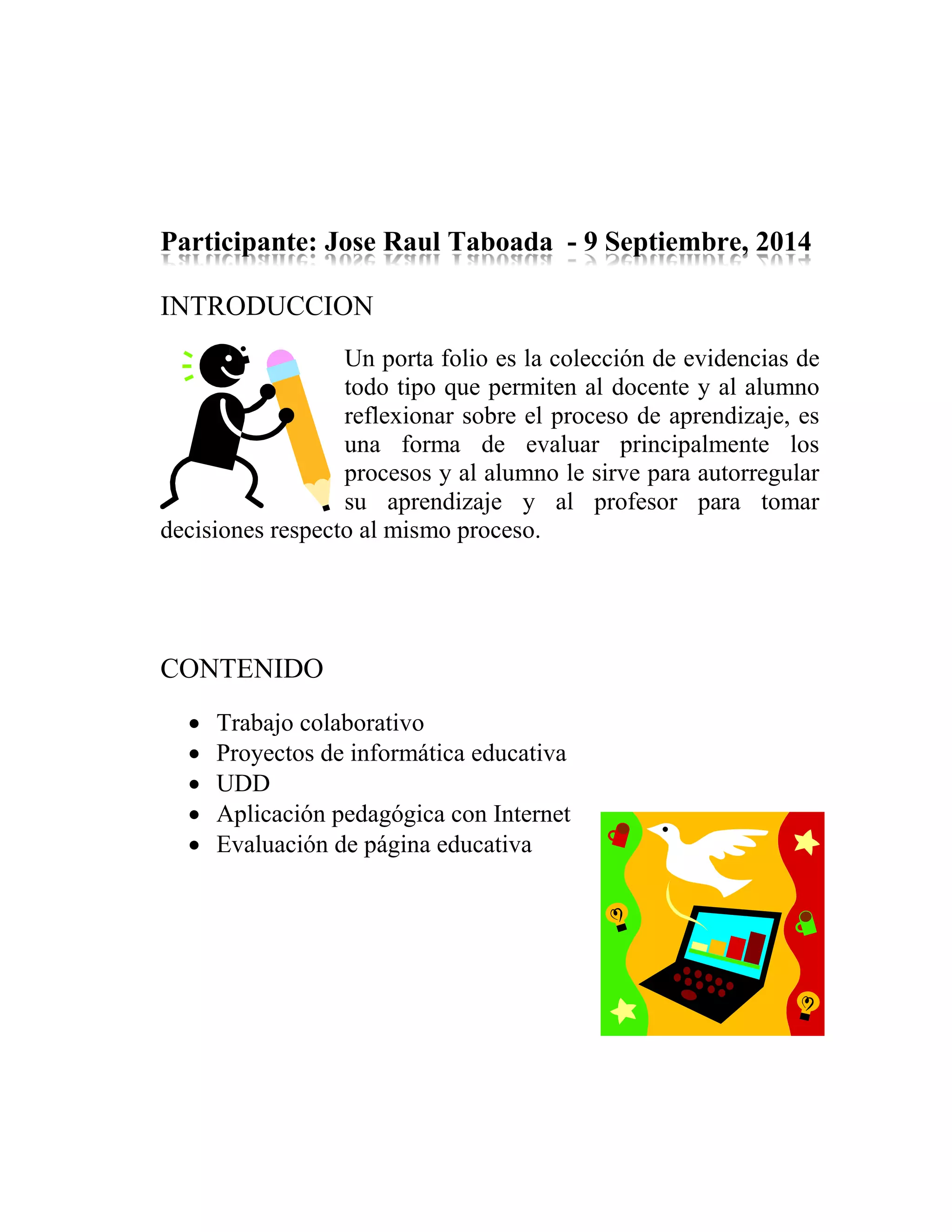 Participante: Jose Raul Taboada - 9 Septiembre, 2014
INTRODUCCION
Un porta folio es la colección de evidencias de
todo tipo que permiten al docente y al alumno
reflexionar sobre el proceso de aprendizaje, es
una forma de evaluar principalmente los
procesos y al alumno le sirve para autorregular
su aprendizaje y al profesor para tomar
decisiones respecto al mismo proceso.
CONTENIDO
Trabajo colaborativo
Proyectos de informática educativa
UDD
Aplicación pedagógica con Internet
Evaluación de página educativa