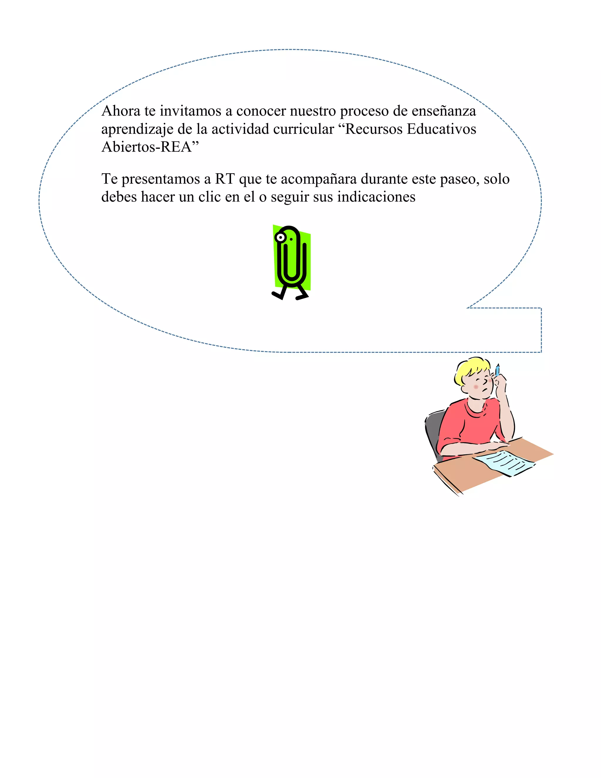 Ahora te invitamos a conocer nuestro proceso de enseñanza
aprendizaje de la actividad curricular “Recursos Educativos
Abiertos-REA”
Te presentamos a RT que te acompañara durante este paseo, solo
debes hacer un clic en el o seguir sus indicaciones