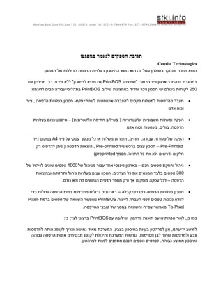 ‫44424479-279 .‪Moshav Bnei Zion P.O.Box 151, 60910 Israel Tel. 972-9-7444474 Fax‬‬




                                 ‫תגובת הספקים לנאמר במפגש‬
                                                                                     ‫‪Consist Technologies‬‬
         ‫נושא מרכזי שנסקר בשולחן עגול זה הוא נושא החיסכון בעלויות הדפסה הכוללות של הארגון.‬

‫במסגרת זו הוזכר ארגון פיננסי שבו "טפסים- ‪ PrintBOS‬גם מביא לחיסכון" ללא פירוט רב. מניסיון עם‬
  ‫052 לקוחות בעולם יש חסכון ניכר ומדיד באמצעות שילוב ‪ PrintBOS‬בתהליכי עבודה רבים לדוגמא:‬

‫מעבר מהדפסות למשלוח פקסים להעברה אוטומטית לשרתי פקס- חסכון בעלויות הדפסה , נייר‬                      ‫‪‬‬
                                                                                          ‫וכוח אדם‬

   ‫הפקה ומשלוח חשבוניות אלקטרוניות ( בשילוב חתימה אלקטרונית) – חיסכון עצום בעלויות‬                   ‫‪‬‬
                                                              ‫הדפסה, בולים, מעטפות וכוח אדם‬

   ‫הפקה של פקודות עבודה, חוזים, תעודות משלוח או כל מסמך עסקי על נייר 4‪ A‬במקום נייר‬                   ‫‪‬‬
     ‫‪ – Pre-Printed‬חסכון עצום ברכש נייר ‪ , Pre-printed‬הוצאות הדפסה ( ניתן להדפיס רק‬
                                         ‫חלקים נדרשים ולא את כל החוזה/ מסמך ‪)preprinted‬‬

‫ניהול והפקת טפסים חכם – בארגון פיננסי אחד עבור מניהול של 0001 טפסים שונים לניהול של‬                  ‫‪‬‬
    ‫003 טפסים בלבד המכסים את כל הצרכים. חסכון עצום בעלויות ניהול ותחזוקה ובהוצאות‬
                     ‫הדפסה – לכל עסקה מופקים אך ורק מספר הדפים הנחוצים לה ולא כולם.‬

  ‫חסכון בעלויות הדפסה במבדקי קבלה – בארגונים גדולים מתבצעת כמות הדפסה גדולות כדי‬                     ‫‪‬‬
‫לוודא נכונות טפסים לפני העברה לייצור. ‪ PrintBOS‬מאפשר השוואה של טפסים ברמת -‪Pixel‬‬
                                  ‫‪ To-Pixel‬מאפשר צפייה והשוואה במסך של קובצי ההדפסה.‬

                      ‫כמו כן, לאור הכרותינו עם תוכנת פרהטון ושילובה עם ‪ PrintBOS‬ברצוני לציין כי:‬

‫למיטב ידיעתנו, אין לפרהטון בעיות בחיסכון בצבע, המערכת מאוד גמישה וצריך לקנפג אותה למדפסות‬
  ‫צבע ולמדפסות שחור לבן מסוימות, גמישות המערכת והיכולת לקנפג מבטיחים איכות הדפסה גבוהה‬
                           ‫וחיסכון ממוצע גבוהה. לפרטים נוספים הנכם מוזמנים לפנות לפרהטון.‬
 
