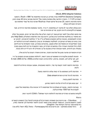 ‫44424479-279 .‪Moshav Bnei Zion P.O.Box 151, 60910 Israel Tel. 972-9-7444474 Fax‬‬


                                                                    ‫‪)Ricoh , IBM( Infoprint Solutions‬‬
    ‫‪ InfoPrint Solutions Company‬נוצרה ממיזוג בין חטיבת המדפסות של ‪ IBM‬ו- ‪ ,Ricoh‬והושקה‬
 ‫רשמית ב-70.11.1. החברה החדשה שלנו ממזגת בתוכה שלל יתרונות ומביאה איתה 04 שנות ניסיון‬
     ‫פיתוח פתרונות הדפסה, 02 שנים של שיתוף פעולה עם ‪ Ricoh‬ושנים רבות של קשרי שותפות עם‬
                                                                 ‫החברות המובילות בעולם.‬

   ‫כיום בעולם הפלט כבר לא מדובר רק במדפסות, דיו ונייר, מדובר באספקת פתרונות יצירתיים, אשר‬
                                   ‫מאפשרים ללקוחותינו להיות חזקים, פוריים ותחרותיים יותר.‬

  ‫את תחום הפלט נוכל לתאר כקרחון אשר רק הקצה העליון שלו בולט מעל פני המים, מטבעו של הפלט‬
‫הוא מתפזר בין מחלקות ואחראים רבים בארגון, הרכש קונה את המדפסת והמתכלים, ‪ Help Desk‬נותן‬
    ‫תמיכה למשתמשים, מכונות הצילום והפקסים מטופלים בד"כ על ידי מחלקות לוגיסטיקה, לשיווק יש‬
    ‫צורך בשינויים במסרים השיווקיים, למחלקות המשפטיות יש צורך בהתאמות לשינויים הרגולטוריים.‬
    ‫אנשי האפליקציות רצו אתמול את הפלט מעוצב, באינטרנט ובארכיון. אנשי התשתיות צריכים לדאוג‬
     ‫לפלט החל מתחנות העבודה וכלה במחשבים המרכזיים, אנשי התקשורת צריכים לוודא שגם בסניף‬
       ‫במטולה נתן להדפיס, ואנשי אבטחת המידע נאבקים על כך שהמידע לא יגיעו לידיים הלא נכונות.‬

          ‫חברת אינפופרינט מציעה מגוון של פתרונות תוכנה, שרותים וחומרה העונים על צרכים אלה,‬

 ‫תוכנות לטפסים אלקטרוניים המאפשרים עיצוב דינאמי, להחלפת וטפסים מוכנים בטפסים על נייר‬                  ‫‪‬‬
‫לבן, תוך שילוב לוגו, תמונות, וגרפים, יכולות ארכיב הצגת הפלטים ב ‪ ,WEB‬שליחת ‪E-mail ,SMS‬‬
                                                                              ‫או פקס.‬

   ‫פתרונות הדפסה לאחר הקשת קוד סודי, הדפסה מאובטחת, ואמצעי אבטחה מיוחדים להדפסת‬                       ‫‪‬‬
                                                                          ‫צ'קים.‬

                                       ‫פתרונות לחיוב משתמש על פי כמות ועלות ההדפסה בפועל.‬             ‫‪‬‬

                                                      ‫פתרונות לניהול תורים והמרות ‪.Data stream‬‬        ‫‪‬‬

                                                                              ‫פתרונות לחסכון בטונר.‬   ‫‪‬‬

                                                   ‫יעוץ ובצוע סקרים להורדת עלויות הדפסה בארגון.‬       ‫‪‬‬

     ‫מערכות הדפסה, ומכשירים משולבים החל ממדפסות לייזר אישיות וכלה במדפסות ש/ל וצבע‬                    ‫‪‬‬
                                                   ‫לקצבים של מעל 0001 עמודים בדקה.‬

               ‫ללקוחות מחשבים המרכזיים פתרונות להחלפת חיבורי ‪ Twinax‬ו ‪ COAX‬לחיבור רשת.‬

                                                                                               ‫‪Matrix‬‬
‫‪ – Columbus‬אנו מייצגים את משפחת המוצרים (כלים מקיפים לטיפול בכל הנושאים הקשורים‬         ‫1.‬
  ‫למערך הדפסות ארגוני), יש מספר לקוחות בארץ כאשר הסיבה לחוסר המודעות לכך שהמוצר בארץ,‬
                                            ‫היא שהוא מוכר בגירסה הקודמת שלו - ‪. Uniqprint‬‬
 ‫ניהול טפסים ממוחשב – אנו מייצגים את פתרון ‪ – Formscape‬מחולל ‪ 4GL‬ויזואלי (ללא צורך‬     ‫2.‬
 