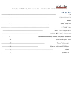 ‫44424479-279 .‪Moshav Bnei Zion P.O.Box 151, 60910 Israel Tel. 972-9-7444474 Fax‬‬


                                                                                                                                                               ‫תוכן העניינים‬
    ‫........................‬
                    ‫................................................................................................................................‬
                         ‫3‬                                                                                                                                                 ‫כללי:‬

‫..............................................................................................................................‬
                          ‫.3‬                                                                                                                               ‫רכש וחוזים מול ספקים:‬

      ‫......................‬
                  ‫................................................................................................................................‬
                         ‫3‬                                                                                                                                               ‫מחירים‬

 ‫................................................................................................................................‬
                       ‫.....‬
                         ‫4‬                                                                                                                                    ‫יחס לספקים ויצרנים‬

   ‫................................................................................................................................‬
                     ‫.......‬
                         ‫4‬                                                                                                                                     ‫מכשירים משולבים‬

       ‫.....................‬
                 ‫................................................................................................‬
                         ‫5‬                                                                                                                       ‫חיסכון בהדפסה ומוצרים לחיסכון‬

     ‫................................................................................................‬
                   ‫.........‬
                         ‫7‬                                                                                                            ‫מתכלים מקוריים, תחליפיים או ממוחזרים?‬

      ‫................................................................‬
                  ‫..........‬
                         ‫8‬                                                                              ‫חינוך ארגוני לשינוי (מעבר ממדפסות אישיות לצוותיות/מחלקתיות)‬

     ‫........................‬
                     ‫................................................................................................‬
                         ‫01‬                                                                                                                            ‫תגובת הספקים לנאמר במפגש‬

    ‫.........................‬
                      ‫................................................................................................‬
                         ‫01‬                                                                                                                            ‫‪Consist Technologies‬‬

     ‫................................................................................................‬
                     ‫........‬
                         ‫11‬                                                                                                             ‫)‪Infoprint Solutions (IBM, Ricoh‬‬

              ‫................‬
              ‫................................................................................................................................‬
                          ‫21‬                                                                                                                                          ‫‪Matrix‬‬

     ‫................................................................................................................................‬
                     ‫........‬
                         ‫21‬                                                                                                                                      ‫‪Pcounter IL‬‬
 