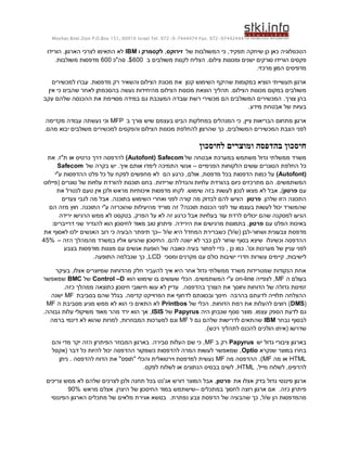 ‫44424479-279 .‪Moshav Bnei Zion P.O.Box 151, 60910 Israel Tel. 972-9-7444474 Fax‬‬

 ‫הטכנולוגיה כאן כן שיחקה תפקיד, כי המשולבות של זירוקס, לקסמרק ו ‪ IBM‬לא התאימו לצרכי הארגון. הורידו‬
     ‫פקסים הורידו סורקים ישנים ומכונות צילום. הצליח לקנות משולבים ב 006 $. סה"כ 006 מדפסות משולבות.‬
                                                                                ‫מדפיסים המון מרכזי.‬

    ‫ארגון תעשייתי הוציא במקומות שהיקף השימוש קטן את מכונת הצילום והשאיר רק מדפסות. עברו למכשירים‬
  ‫משולבים במקום מכונות הצילום. תהליך הוצאת מכונות הצילום מהיחידות נעשה בהסכמתן לאחר שהבינו כי אין‬
‫בהן צורך. המכשירים המשולבים הם מכשירי רשת עובדה המעכבת גם במידה מסויימת את ההכנסה שלהם עקב‬
                                                                            ‫בעיות של אבטחת מידע.‬

 ‫ארגון מתחום הבריאות ציין, כי המנהלים במחלקות הבינו בעצמם שיש צורך ב ‪ MFP‬וכי נעשתה עבודה מקדימה‬
‫לפני הצבת המכשירים המשולבים, כך שהרצון להחלפת מכונות הצילום והפקסים למכשירים משולבים יבוא מהם.‬

                                                               ‫חיסכון בהדפסה ומוצרים לחיסכון‬
  ‫משרד ממשלתי גדול משתמש במערכת אבטחה של ‪ )Autofont( Safecom‬להדפסה דרך כרטיס או ת"ז. את‬
      ‫כל החלפת הטונרים עושים הלקוחות הפנימיים – אנשי התמיכה לימדו אותם איך. יש בקרה של ‪Safecom‬‬
     ‫(‪ )Autofont‬על כמות הדפסות בכל מדפסת, אולם, כרגע הם לא מחפשים לפקח על כל פלט ההדפסות ע"י‬
‫המשתמשים. הם מתרכזים כיום בהורדת עלויות והגדלת שרידות. בחנו תוכנות להורדת עלויות של טונרים (פיילוט‬
      ‫עם פרטון), אבל לא מצאו לנכון לעשות בזה שימוש. לקחו מדפסות איכותיות מראש ולכן אין טעם לנטרל את‬
        ‫התכונה הזו שלהן. פרטון הציעו להם לבדוק מה קורה לפני ואחרי השימוש בתוכנה. אבל מה לגבי צעדים‬
  ‫שהמשרד יכול לעשות בעצמו עוד לפני הכנסת תוכנה? זה מוריד מהיעילות שהוכרזה ע"י התוכנה. חוץ מזה הם‬
       ‫הגיעו למסקנה שהם יכולים לרדת עוד בעלויות אבל כרגע זה לא על הפרק. בטקסט לא ממש הרגישו ירידה‬
   ‫באיכות הפלט עם פרטון, בתמונות מרגישים את הירידה. פיתרון טוב מאוד לחיסכון הוא להגדיר שני דרייברים:‬
‫מדפסת צבעונית ושחור-לבן (ש/ל) כשברירת המחדל היא ש/ל –כך תיפתר הבעיה כי רוב האנשים ילכו לאסוף את‬
‫ההדפסה וכשיגלו שיצא בסוף שחור לבן כבר לא ישנה להם. החיסכון שהגיעו אליו במשרד מהמהלך הזה – %54‬
         ‫לפני עניין של מערכות וכו'. כמו כן , כדי לפתור בעיה כאובה של הופעת אנשים עם מצגות מודפסות בצבע‬
                    ‫לישיבות, קיימים עשרות חדרי ישיבות כולם עם מקרנים ומסכי ‪ ,LCD‬כך שנבלמה התופעה.‬

    ‫אחת הנקודות שמטרידות משרד ממשלתי גדול אחר היא איך להעביר חלק מהדוחות שמיוצרים אצלו, בעיקר‬
‫בעולם ה ‪ ,MF‬לצפייה ‪ on-line‬ע"י המשתמשים. הכלי שעושים בו שימוש הוא ‪ Control –D‬של ‪ BMC‬שמאפשר‬
       ‫זמינות גדולה של הדוחות וחוסך את הצורך בהדפסה. עדיין לא עשו חישובי חיסכון כתוצאה ממהלך כזה.‬
   ‫ההצלחה תלוייה לדעתם בהרבה חינוך ובכוונתם לדחוף את הפרוייקט קדימה. בגלל שהם בסביבת ‪ MF‬ישנה‬
 ‫(‪ )DMS‬רוצים להעלות את רמת הדוחות. הכלי של ‪ Printbos‬לא התאים כי הוא לא ממש מגיע מסביבת ה ‪MF‬‬
‫גם לדעת הספק עצמו. מוצר נוסף שנבחן היה ‪ Papyrus‬של ‪ , ISIS‬אך הוא ירד מהר מאוד משיקולי עלות גבוהה.‬
  ‫לבסוף נבחר ‪ IBM‬שהתאים לדרישות שלהם גם ל ‪ MF‬וגם למערכות המבוזרות, למרות שהוא לא דינמי ברמה‬
                                                           ‫שדרשו (איתו הולכים להכנס לתהליך רכש).‬

   ‫בארגון ציבורי גדול יש ‪ Papyrus‬רק ב ‪ ,MF‬כי שם העלות סבירה. בארגון המבוזר הפיתרון הזה יקר מדי והם‬
   ‫בחרו במוצר שנקרא ‪ ,Optio‬שמאפשר לעשות המרה להדפסות כשמקור ההדפסה יכול להיות כל דבר (אקסל‬
     ‫‪ HTML‬או מה ‪ .)MF‬ההדפסה מה ‪ MF‬נעשית למדפסת וירטואלית והכלי "תופס" את הדוח להדפסה . ניתן‬
                                      ‫להדפיס, לשלוח מייל, ‪ ,HTML‬לשים בבסיס הנתונים או לשלוח לפקס.‬

 ‫ארגון פיננסי גדול בדק אצלו את פרטון, אבל המוצר דורש אג'נט בכל תחנה ולכן לצרכים שלהם לא ממש צריכים‬
          ‫פיתרון כזה. אם ארגון רוצה לחסוך במתכלים –שישתמש במוד החיסכון של היצרן. אצלם מראש %09‬
   ‫מהמדפסות הן ש/ל, כך שהבעיה של הדפסת צבע נפתרת. בנושא אגירת מלאים של מתכלים הארגון הפיננסי‬
 