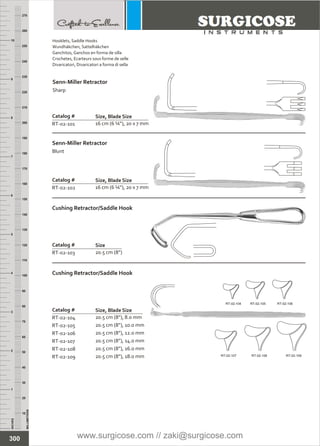 INCHES
1
2
3
4
5
6
7
8
9
10
250
240
230
220
210
200
190
180
170
160
150
140
130
120
110
100
90
80
70
60
50
40
30
20
10
MILLIMETERS
260
270
Catalog #
RT-02-101 16 cm (6 ¼”), 20 x 7 mm
Senn-Miller Retractor
Sharp
Size, Blade Size
Catalog #
RT-02-102 16 cm (6 ¼”), 20 x 7 mm
Senn-Miller Retractor
Blunt
Size, Blade Size
Catalog #
RT-02-103 20.5 cm (8”)
Cushing Retractor/Saddle Hook
Size
Catalog #
RT-02-104
RT-02-105
RT-02-106
RT-02-107
RT-02-108
RT-02-109
20.5 cm (8”), 8.0 mm
20.5 cm (8”), 10.0 mm
20.5 cm (8”), 12.0 mm
20.5 cm (8”), 14.0 mm
20.5 cm (8”), 16.0 mm
20.5 cm (8”), 18.0 mm
Cushing Retractor/Saddle Hook
Size, Blade Size
RT-02-104 RT-02-105 RT-02-106
RT-02-107 RT-02-108 RT-02-109
300
Hooklets,
Wundhäkchen, Sattelhäkchen
Ganchitos, Ganchos en forma de silla
Crochetes, Ecarteurs sous forme de selle
Divaricatori, Divaricatori a forma di sella
Saddle Hooks
www.surgicose.com // zaki@surgicose.com
 