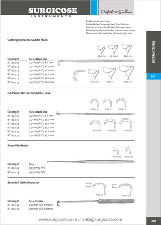 Catalog #
RT-02-110
RT-02-111
RT-02-112
RT-02-113
RT-02-114
RT-02-115
24 cm (9 ½”), 8.0 mm
24 cm (9 ½”), 10.0 mm
24 cm (9 ½”), 12.0 mm
24 cm (9 ½”), 14.0 mm
24 cm (9 ½”), 16.0 mm
24 cm (9 ½”), 18.0 mm
Cushing Retractor/Saddle Hook
Size, Blade Size
Catalog #
RT-02-116
RT-02-117
RT-02-118
RT-02-119
RT-02-120
RT-02-121
24 cm (9 ½”), 8.0 mm
24 cm (9 ½”), 11.0 mm
24 cm (9 ½”), 15.0 mm
24 cm (9 ½”), 17.0 mm
24 cm (9 ½”), 20.0 mm
24 cm (9 ½”), 23.0 mm
Gil-Vernet Retractor/Saddle Hook
Size, Blade Size
Catalog #
RT-02-122
RT-02-123
19.5 cm (7 ¾”)
19.5 cm (7 ¾”)
BromVein Hook
Size
Catalog #
RT-02-124
RT-02-125
19 cm (7 ¾”), Smooth
19 cm (7 ¾”),Toothed
Strandell-Stille Retractor
Size, Profile
RT-02-113 RT-02-114 RT-02-115
RT-02-116 RT-02-117 RT-02-118
RT-02-119 RT-02-120 RT-02-121
RT-02-122 RT-02-123
RT-02-124 RT-02-125
301
RT-02-110 RT-02-111 RT-02-112
Saddle Hooks,Vein Hooks
Sattelhäkchen,Venenhäkchen,Wundhäkchen
Ganchos en forma de silla, Ganchitos para venas
Ecarteurs sous forme de selle, Ecarteurs pour veines
Divaricatori a forma di sella, Divaricatori per veni
RETRACTORS
RT
www.surgicose.com // zaki@surgicose.com
 