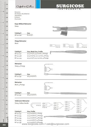 INCHES
1
2
3
4
5
6
7
8
9
10
250
240
230
220
210
200
190
180
170
160
150
140
130
120
110
100
90
80
70
60
50
40
30
20
10
MILLIMETERS
260
270
Catalog #
RT-02-126 8 cm (3”)
Kaye-Millard Retractor
Sharp
Size
Catalog #
RT-02-127
RT-02-128
RT-02-129
17.5 cm (7”), 13 x 6 mm, 2 Prongs
17.5 cm (7”)s, 12 x 11 mm, 3 Prong
17.5 cm (7”), 15 x 11 mm, 4 Prongs
Klapp Retractor
Blunt
Size, Blade Size, Profile
Catalog #
RT-02-131 16.5 cm (6 ½”)
Retractor
Blunt, 4 Prongs
Size
Catalog #
RT-02-132
RT-02-133
RT-02-134
RT-02-135
RT-02-136
21.5 cm (8 ½”), 1 Prong
21.5 cm (8 ½”), 2 Prongs
21.5 cm (8 ½”), 3 Prongs
21.5 cm (8 ½”), 4 Prongs
21.5 cm (8 ½”), 6 Prongs
Volkmann Retractor
Sharp, Hollow Handle
Size, Profile
RT-02-127 RT-02-128 RT-02-129
Catalog #
RT-02-130 16.5 cm (6 ½”)
Retractor
Sharp, 4 Prongs
Size
RT-02-132
RT-02-133
RT-02-134
RT-02-135
RT-02-136
302
Retractors
Wundhaken,Wundhäkchen
Separadores
Ecarteurs
Divaricatori
www.surgicose.com // zaki@surgicose.com
 