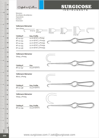 INCHES
1
2
3
4
5
6
7
8
9
10
250
240
230
220
210
200
190
180
170
160
150
140
130
120
110
100
90
80
70
60
50
40
30
20
10
MILLIMETERS
260
270
Catalog #
RT-02-152
RT-02-153
RT-02-154
RT-02-155
RT-02-156
22 cm (8 ¾”), 1 Prong
22 cm (8 ¾”), 2 Prongs
22 cm (8 ¾”), 3 Prongs
22 cm (8 ¾”), 4 Prongs
22 cm (8 ¾”), 6 Prongs
Volkmann Retractor
Semi Sharp
Size, Profile
Catalog #
RT-02-157 21.5 cm (8 ½”)
Volkmann Retractor
Sharp, 1 Prong
Size
Catalog #
RT-02-158 21.5 cm (8 ½”)
Volkmann Retractor
Blunt, 1 Prong
Size, Profile
Catalog #
RT-02-159 21.5 cm (8 ½”)
Volkmann Retractor
Sharp, 1 Prong
Size, Profile
RT-02-152
RT-02-153
RT-02-154
RT-02-155
RT-02-156
304
Retractors
Wundhaken,Wundhäkchen
Separadores
Ecarteurs
Divaricatori
www.surgicose.com // zaki@surgicose.com
 