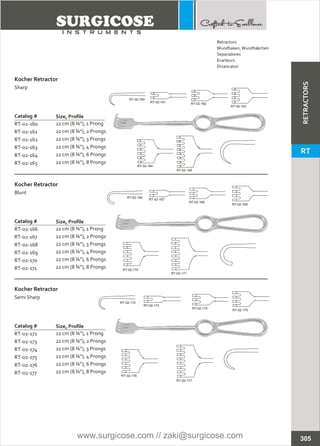Catalog #
RT-02-160
RT-02-161
RT-02-162
RT-02-163
RT-02-164
RT-02-165
Kocher Retractor
Sharp
Size, Profile
22 cm (8 ¾”), 1 Prong
22 cm (8 ¾”), 2 Prongs
22 cm (8 ¾”), 3 Prongs
22 cm (8 ¾”), 4 Prongs
22 cm (8 ¾”), 6 Prongs
22 cm (8 ¾”), 8 Prongs
Catalog #
RT-02-166
RT-02-167
RT-02-168
RT-02-169
RT-02-170
RT-02-171
Kocher Retractor
Blunt
Size, Profile
22 cm (8 ¾”), 1 Prong
22 cm (8 ¾”), 2 Prongs
22 cm (8 ¾”), 3 Prongs
22 cm (8 ¾”), 4 Prongs
22 cm (8 ¾”), 6 Prongs
22 cm (8 ¾”), 8 Prongs
Catalog #
RT-02-172
RT-02-173
RT-02-174
RT-02-175
RT-02-176
RT-02-177
Kocher Retractor
Semi Sharp
Size, Profile
22 cm (8 ¾”), 1 Prong
22 cm (8 ¾”), 2 Prongs
22 cm (8 ¾”), 3 Prongs
22 cm (8 ¾”), 4 Prongs
22 cm (8 ¾”), 6 Prongs
22 cm (8 ¾”), 8 Prongs
RT-02-160
RT-02-161 RT-02-162
RT-02-163
RT-02-166
RT-02-167
RT-02-168
RT-02-169
RT-02-170
RT-02-171
RT-02-172
RT-02-173
RT-02-174
RT-02-175
RT-02-176
RT-02-177
305
RT-02-164
RT-02-165
Retractors
Wundhaken,Wundhäkchen
Separadores
Ecarteurs
Divaricatori
RETRACTORS
RT
www.surgicose.com // zaki@surgicose.com
 