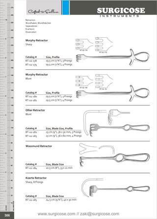 INCHES
1
2
3
4
5
6
7
8
9
10
250
240
230
220
210
200
190
180
170
160
150
140
130
120
110
100
90
80
70
60
50
40
30
20
10
MILLIMETERS
260
270
Catalog #
RT-02-178
RT-02-179
Murphy Retractor
Sharp
Size, Profile
19.5 cm (7 ¾”), 3 Prongs
19.5 cm (7 ¾”), 4 Prongs
Catalog #
RT-02-180
RT-02-181
Murphy Retractor
Blunt
Size, Profile
19.5 cm (7 ¾”), 3 Prongs
19.5 cm (7 ¾”), 4 Prongs
Catalog #
RT-02-182
RT-02-183
Ollier Retractor
Blunt
Size, Blade Size, Profile
23 cm (9”), 36 x 30 mm, 3 Prongs
23 cm (9”), 36 x 60 mm, 4 Prongs
Catalog #
RT-02-184
Wassmund Retractor
Size, Blade Size
20.5 cm (8”), 33 x 21 mm
Catalog #
RT-02-185
Koerte Retractor
Sharp, 8 Prongs
Size, Blade Size
24.5 cm (9 ¾”), 40 x 30 mm
306
RT-02-178
RT-02-179
RT-02-180
RT-02-181
Retractors
Wundhaken,Wundhäkchen
Separadores
Ecarteurs
Divaricatori
www.surgicose.com // zaki@surgicose.com
 