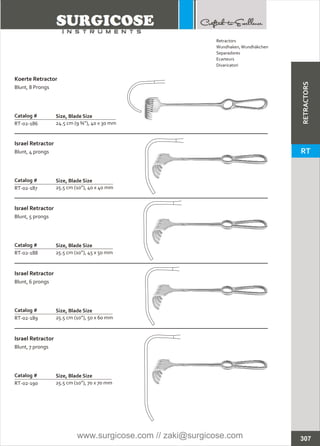 Catalog #
RT-02-186
Koerte Retractor
Blunt, 8 Prongs
Size, Blade Size
24.5 cm (9 ¾”), 40 x 30 mm
Catalog #
RT-02-187
Israel Retractor
Blunt, 4 prongs
Size, Blade Size
25.5 cm (10”), 40 x 40 mm
Catalog #
RT-02-188
Israel Retractor
Blunt, 5 prongs
Size, Blade Size
25.5 cm (10”), 45 x 50 mm
Catalog #
RT-02-189
Israel Retractor
Blunt, 6 prongs
Size, Blade Size
25.5 cm (10”), 50 x 60 mm
Catalog #
RT-02-190
Israel Retractor
Blunt, 7 prongs
Size, Blade Size
25.5 cm (10”), 70 x 70 mm
307
Retractors
Wundhaken,Wundhäkchen
Separadores
Ecarteurs
Divaricatori
RETRACTORS
RT
www.surgicose.com // zaki@surgicose.com
 