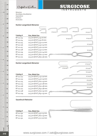 INCHES
1
2
3
4
5
6
7
8
9
10
250
240
230
220
210
200
190
180
170
160
150
140
130
120
110
100
90
80
70
60
50
40
30
20
10
MILLIMETERS
260
270
Catalog #
RT-02-213
RT-02-214
RT-02-215
RT-02-216
RT-02-217
RT-02-218
RT-02-219
RT-02-220
RT-02-221
Kocher-Langenbeck Retractor
Size, Blade Size
21.5 cm (8 ½”), 25 x 6 mm
21.5 cm (8 ½”), 35 x 8 mm
21.5 cm (8 ½”), 35 x 11 mm
21.5 cm (8 ½”), 35 x 15 mm
21.5 cm (8 ½”), 40 x 11 mm
21.5 cm (8 ½”), 55 x 11 mm
21.5 cm (8 ½”), 70 x 14 mm
21.5 cm (8 ½”), 80 x 12 mm
21.5 cm (8 ½”), 80 x 16 mm
Catalog #
RT-02-222
RT-02-223
RT-02-224
RT-02-225
RT-02-226
RT-02-227
RT-02-228
RT-02-229
Kocher-Langenbeck Retractor
Size, Blade Size
21.5 cm (8 ½”), 25 x 10 mm
21.5 cm (8 ½”), 40 x 13 mm
21.5 cm (8 ½”), 60 x 13 mm
21.5 cm (8 ½”), 40 x 18 mm
21.5 cm (8 ½”), 60 x 18 mm
21.5 cm (8 ½”), 85 x 18 mm
21.5 cm (8 ½”), 60 x 25 mm
21.5 cm (8 ½”), 85 x 25 mm
Catalog #
RT-02-230
RT-02-231
RT-02-232
Sauerbruch Retractor
Size, Blade Size
22.5 cm (8 ¾”), 45 x 15 mm
22.5 cm (8 ¾”), 60 x 23 mm
22.5 cm (8 ¾”), 72 x 20 mm
RT-02-213
RT-02-214 RT-02-215 RT-02-216
RT-02-217
RT-02-218 RT-02-219
RT-02-220
RT-02-221
RT-02-222
RT-02-223
RT-02-224
RT-02-225
RT-02-226
RT-02-227
RT-02-228
RT-02-229
310
Retractors
Wundhaken,Wundhäkchen
Separadores
Ecarteurs
Divaricatori
www.surgicose.com // zaki@surgicose.com
 