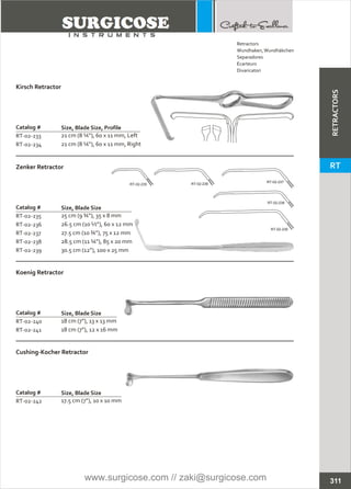 Catalog #
RT-02-233
RT-02-234
Kirsch Retractor
Size, Blade Size, Profile
21 cm (8 ¼”), 60 x 11 mm, Left
21 cm (8 ¼”), 60 x 11 mm, Right
Catalog #
RT-02-235
RT-02-236
RT-02-237
RT-02-238
RT-02-239
Zenker Retractor
Size, Blade Size
25 cm (9 ¾”), 35 x 8 mm
26.5 cm (10 ½”), 60 x 12 mm
27.5 cm (10 ¾”), 75 x 12 mm
28.5 cm (11 ¼”), 85 x 20 mm
30.5 cm (12”), 100 x 25 mm
Catalog #
RT-02-240
RT-02-241
Koenig Retractor
Size, Blade Size
18 cm (7”), 13 x 13 mm
18 cm (7”), 12 x 16 mm
Catalog #
RT-02-242
Cushing-Kocher Retractor
Size, Blade Size
17.5 cm (7”), 10 x 10 mm
RT-02-235 RT-02-236
RT-02-237
RT-02-238
RT-02-239
311
Retractors
Wundhaken,Wundhäkchen
Separadores
Ecarteurs
Divaricatori
RETRACTORS
RT
www.surgicose.com // zaki@surgicose.com
 