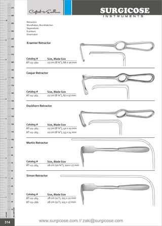INCHES
1
2
3
4
5
6
7
8
9
10
250
240
230
220
210
200
190
180
170
160
150
140
130
120
110
100
90
80
70
60
50
40
30
20
10
MILLIMETERS
260
270
Catalog #
RT-02-261
Caspar Retractor
Size, Blade Size
21 cm (8 ¼”), 67 x 17 mm
Catalog #
RT-02-262
RT-02-263
Dockhorn Retractor
Size, Blade Size
21 cm (8 ¼”), 40 x 12 mm
21 cm (8 ¼”), 55 x 14 mm
Catalog #
RT-02-264
Martin Retractor
Size, Blade Size
26 cm (10 ¼”), 110 x 27 mm
Catalog #
RT-02-265
RT-02-266
Simon Retractor
Size, Blade Size
28 cm (11”), 115 x 22 mm
28 cm (11”), 115 x 27 mm
Catalog #
RT-02-260
Kraemer Retractor
Size, Blade Size
21 cm (8 ¼”), 66 x 10 mm
314
Retractors
Wundhaken,Wundhäkchen
Separadores
Ecarteurs
Divaricatori
www.surgicose.com // zaki@surgicose.com
 