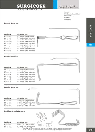 Catalog #
RT-02-267
RT-02-268
RT-02-269
RT-02-270
RT-02-271
RT-02-272
RT-02-273
Brunner Retractor
Size, Blade Size
25.5 cm (10”), 84 x 20 mm
25.5 cm (10”), 104 x 25 mm
25.5 cm (10”), 124 x 30 mm
25.5 cm (10”), 130 x 30 mm
25.5 cm (10”), 144 x 30 mm
25.5 cm (10”), 160 x 30 mm
25.5 cm (10”), 164 x 30 mm
Catalog #
RT-02-274
RT-02-275
RT-02-276
RT-02-277
RT-02-278
RT-02-279
Brunner Retractor
Size, Blade Size
25.5 cm (10”), 82 x 20 mm
25.5 cm (10”), 102 x 20 mm
25.5 cm (10”), 122 x 30 mm
25.5 cm (10”), 140 x 25 mm
25.5 cm (10”), 162 x 30 mm
25.5 cm (10”), 182 x 30 mm
Catalog #
RT-02-280
RT-02-281
RT-02-282
Coryllos Retractor
Size, Blade Size
24 cm (9 ½”), 85 x 22 mm
24 cm (9 ½”), 108 x 43 mm
24 cm (9 ½”), 119 x 65 mm
Catalog #
RT-02-283
RT-02-284
Davidson Scapula Retractor
Size, Blade Size
19 cm (7 ½”), 80 x 54 mm
18.5 cm (7 ¼”), 80 x 95 mm
315
Retractors
Wundhaken,Wundhäkchen
Separadores
Ecarteurs
Divaricatori
RETRACTORS
RT
www.surgicose.com // zaki@surgicose.com
 