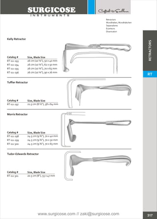 Catalog #
RT-02-293
RT-02-294
RT-02-295
RT-02-296
Kelly Retractor
Size, Blade Size
26 cm (10 ¼”), 50 x 40 mm
26 cm (10 ¼”), 62 x 50 mm
26 cm (10 ¼”), 70 x 65 mm
26 cm (10 ¼”), 90 x 76 mm
Catalog #
RT-02-297
Tuffier Retractor
Size, Blade Size
21.5 cm (8 ½”), 58 x 64 mm
Catalog #
RT-02-298
RT-02-299
RT-02-300
Morris Retractor
Size, Blade Size
24.5 cm (9 ¾”), 70 x 40 mm
24.5 cm (9 ¾”), 70 x 50 mm
24.5 cm (9 ¾”), 70 x 65 mm
Catalog #
RT-02-301
Tudor-Edwards Retractor
Size, Blade Size
20.5 cm (8”), 55 x 47 mm
317
Retractors
Wundhaken,Wundhäkchen
Separadores
Ecarteurs
Divaricatori
RETRACTORS
RT
www.surgicose.com // zaki@surgicose.com
 