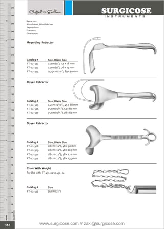 INCHES
1
2
3
4
5
6
7
8
9
10
250
240
230
220
210
200
190
180
170
160
150
140
130
120
110
100
90
80
70
60
50
40
30
20
10
MILLIMETERS
260
270
Catalog #
RT-02-302
RT-02-303
RT-02-304
Meyerding Retractor
Size, Blade Size
23 cm (9”), 52 x 16 mm
23 cm (9”), 76 x 25 mm
25.5 cm (10”), 89 x 50 mm
Catalog #
RT-02-305
RT-02-306
RT-02-307
Doyen Retractor
Size, Blade Size
24 cm (9 ½”), 45 x 88 mm
25 cm (9 ¾”), 53 x 80 mm
25 cm (9 ¾”), 78 x 82 mm
Catalog #
RT-02-308
RT-02-309
RT-02-310
RT-02-311
Doyen Retractor
Size, Blade Size
28 cm (11”), 48 x 90 mm
28 cm (11”), 48 x 105 mm
28 cm (11”), 48 x 120 mm
28 cm (11”), 48 x 135 mm
Catalog #
RT-02-312
Chain With Weight
For Use with RT-431-01 to 431-04
Size
79 cm (31”)
318
Retractors
Wundhaken,Wundhäkchen
Separadores
Ecarteurs
Divaricatori
www.surgicose.com // zaki@surgicose.com
 