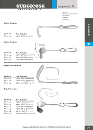 Catalog #
RT-02-313
Kocher Retractor
Size, Blade Size
24 cm (9 ½”), 73 x 25 mm
Catalog #
RT-02-314
RT-02-315
RT-02-316
Kocher Retractor
Size, Blade Size
25 cm (9 ¾”), 80 x 45 mm
25 cm (9 ¾”), 80 x 55 mm
25 cm (9 ¾”), 80 x 65 mm
Catalog #
RT-02-317
RT-02-318
RT-02-319
Doyen-Stille Retractor
Size, Blade Size
26 cm (10 ¼”), 87 x 28 mm
26 cm (10 ¼”), 97 x 31 mm
26 cm (10 ¼”), 117 x 52 mm
Catalog #
RT-02-320
RT-02-321
RT-02-322
RT-02-323
RT-02-324
RT-02-325
Fritsch Retractor
Size, Blade Size
23.5 cm (9 ¼”), 37 x 31 mm
24 cm (9 ½”), 38 x 40 mm
25 cm (9 ¾”), 43 x 51 mm
25 cm (9 ¾”), 49 x 61 mm
25.5 cm (10”), 48 x 75 mm
26.5 cm (10 ½”), 65 x 85 mm
319
Retractors
Wundhaken,Wundhäkchen
Separadores
Ecarteurs
Divaricatori
RETRACTORS
RT
www.surgicose.com // zaki@surgicose.com
 