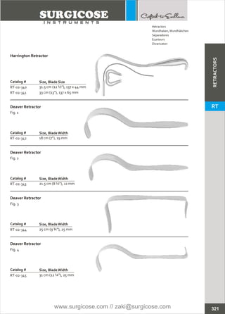 Catalog #
RT-02-340
RT-02-341
Harrington Retractor
Size, Blade Size
31.5 cm (12 ½”), 137 x 44 mm
33 cm (13”), 137 x 65 mm
Catalog #
RT-02-342
Deaver Retractor
Fig. 1
Size, BladeWidth
18 cm (7”), 19 mm
RT-02-343 21.5 cm (8 ½”), 22 mm
RT-02-344 25 cm (9 ¾”), 25 mm
RT-02-345 31 cm (12 ¼”), 25 mm
321
Catalog #
Deaver Retractor
Fig. 2
Size, BladeWidth
Catalog #
Deaver Retractor
Fig. 3
Size, BladeWidth
Catalog #
Deaver Retractor
Fig. 4
Size, BladeWidth
Retractors
Wundhaken,Wundhäkchen
Separadores
Ecarteurs
Divaricatori
RETRACTORS
RT
www.surgicose.com // zaki@surgicose.com
 