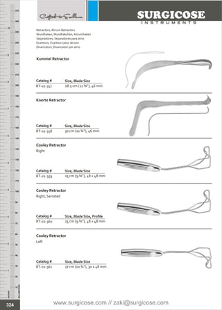 INCHES
1
2
3
4
5
6
7
8
9
10
250
240
230
220
210
200
190
180
170
160
150
140
130
120
110
100
90
80
70
60
50
40
30
20
10
MILLIMETERS
260
270
Catalog #
RT-02-357
Kummel Retractor
Size, Blade Size
28.5 cm (11 ¼”), 46 mm
Catalog #
RT-02-358
Koerte Retractor
Size, Blade Size
30 cm (11 ¾”), 46 mm
Catalog #
RT-02-359
Cooley Retractor
Right
Size, Blade Size
25 cm (9 ¾”), 48 x 48 mm
RT-02-360 25 cm (9 ¾”), 48 x 48 mm
RT-02-361 27 cm (10 ¾”), 30 x 48 mm
Catalog #
Cooley Retractor
Right, Serrated
Size, Blade Size, Profile
Catalog #
Cooley Retractor
Left
Size, Blade Size
324
Retractors,
Wundhaken,Wundhäkchen, Atriumhaken
Separadores, Separadores para atrio
Ecarteurs, Ecarteurs pour atrium
Divaricatori, Divaricatori per atrio
Atrium Retractors
www.surgicose.com // zaki@surgicose.com
 