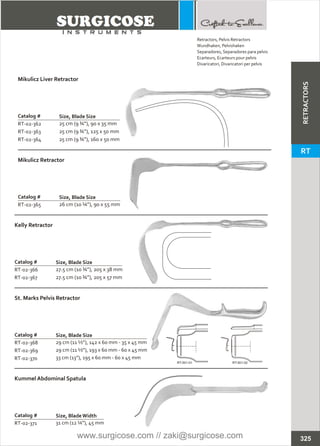 Catalog #
RT-02-362
RT-02-363
RT-02-364
Mikulicz Liver Retractor
Size, Blade Size
25 cm (9 ¾”), 90 x 35 mm
25 cm (9 ¾”), 125 x 50 mm
25 cm (9 ¾”), 160 x 50 mm
Catalog #
RT-02-365
Mikulicz Retractor
Size, Blade Size
26 cm (10 ¼”), 90 x 55 mm
Catalog #
RT-02-366
RT-02-367
Kelly Retractor
Size, Blade Size
27.5 cm (10 ¾”), 205 x 38 mm
27.5 cm (10 ¾”), 205 x 57 mm
Catalog #
RT-02-368
RT-02-369
RT-02-370
St. Marks Pelvis Retractor
Size, Blade Size
29 cm (11 ½”), 142 x 60 mm - 35 x 45 mm
29 cm (11 ½”), 193 x 60 mm - 60 x 45 mm
33 cm (13”), 195 x 60 mm - 60 x 45 mm
Catalog #
RT-02-371
Kummel Abdominal Spatula
Size, BladeWidth
31 cm (12 ¼”), 45 mm
RT-501-01 RT-501-02
325
Retractors,
Wundhaken, Pelvishaken
Separadores, Separadores para pelvis
Ecarteurs, Ecarteurs pour pelvis
Divaricatori, Divaricatori per pelvis
Pelvis Retractors
RETRACTORS
RT
www.surgicose.com // zaki@surgicose.com
 