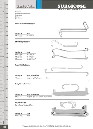 INCHES
1
2
3
4
5
6
7
8
9
10
250
240
230
220
210
200
190
180
170
160
150
140
130
120
110
100
90
80
70
60
50
40
30
20
10
MILLIMETERS
260
270
Catalog #
RT-02-398
RT-02-399
RT-02-400
Sternberg Retractor
Size
12 cm (4 ¾”)
13 cm (5”)
13.5 cm (5 ¼”)
Catalog #
RT-02-401
Roux-Mini Retractor
Size, BladeWidth
14.5 cm (5 ¾”), 6 x 7 mm - 7 x 8 mm
Catalog #
RT-02-402
Baby-Roux Retractor
Size, BladeWidth
12.5 cm (5”), 17 x 17 mm - 24 x 21 mm
Catalog #
RT-02-397
Collin-Hartmann Retractor
Size
15 cm (6”)
Catalog #
RT-02-403
Roux Retractor
Set of Fig. 1, Fig. 2 and Fig. 3
Size
N/A
328
Retractors
Wundhaken,Wundhäkchen
Separadores
Ecarteurs
Divaricatori
www.surgicose.com // zaki@surgicose.com
 