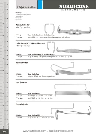 INCHES
1
2
3
4
5
6
7
8
9
10
250
240
230
220
210
200
190
180
170
160
150
140
130
120
110
100
90
80
70
60
50
40
30
20
10
MILLIMETERS
260
270
Catalog #
RT-02-414
Hajek Retractor
Size, Blade Size
16.5 cm (6 ½”), 30 x 18 mm - 25 x 10 mm
Catalog #
RT-02-415
RT-02-416
Lane Retractor
Size, BladeWidth
23 cm (9”), 30 x 13 mm - 35 x 19 mm
23 cm (9”), 30 x 25 mm - 35 x 32 mm
Catalog #
RT-02-412
Mathieu Retractor
Set of Fig. 1 and Fig. 2
Size, Blade Size Fig. 1, Blade Size Fig. 2
20 cm (8”), 42 x 13 mm - 42 x 26 mm / 47 x 13 mm - 46 x 26 mm
Catalog #
RT-02-413
Parker-Langebeck (US Army) Retractor
Set of Fig. 1 and Fig. 2
Size, Blade Size Fig. 1, Blade Size Fig. 2
21.5 cm (8 ½”), 21 x 15 mm - 40 x 15 mm / 25 x 15 mm - 45 x 15 mm
Catalog #
RT-02-417
Czerny Retractor
Size, BladeWidth
17.5 cm (7”), 38 x 22 mm - 38 x 22 mm
330
Retractors
Wundhaken,Wundhäkchen
Separadores
Ecarteurs
Divaricatori
www.surgicose.com // zaki@surgicose.com
 