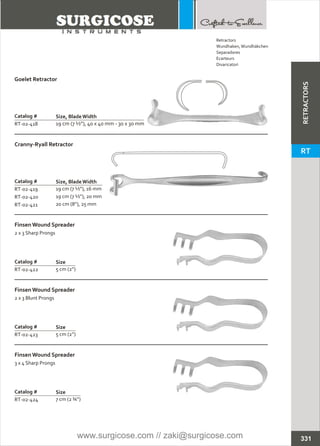 Catalog #
RT-02-419
RT-02-420
RT-02-421
Cranny-Ryall Retractor
Size, BladeWidth
19 cm (7 ½”), 16 mm
19 cm (7 ½”), 20 mm
20 cm (8”), 25 mm
Catalog #
RT-02-422
Finsen Wound Spreader
2 x 3 Sharp Prongs
Size
5 cm (2”)
Catalog #
RT-02-423
Finsen Wound Spreader
2 x 3 Blunt Prongs
Size
5 cm (2”)
Catalog #
RT-02-424
Finsen Wound Spreader
3 x 4 Sharp Prongs
Size
7 cm (2 ¾”)
Catalog #
RT-02-418
Goelet Retractor
Size, BladeWidth
19 cm (7 ½”), 40 x 40 mm - 30 x 30 mm
331
Retractors
Wundhaken,Wundhäkchen
Separadores
Ecarteurs
Divaricatori
RETRACTORS
RT
www.surgicose.com // zaki@surgicose.com
 