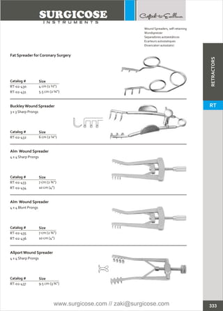 Catalog #
RT-02-432
BuckleyWound Spreader
3 x 3 Sharp Prongs
Size
6 cm (2 ¼”)
Catalog #
RT-02-433
RT-02-434
Alm Wound Spreader
4 x 4 Sharp Prongs
Size
7 cm (2 ¾”)
10 cm (4”)
Catalog #
RT-02-435
RT-02-436
Alm Wound Spreader
4 x 4 Blunt Prongs
Size
7 cm (2 ¾”)
10 cm (4”)
Catalog #
RT-02-437
Allport Wound Spreader
4 x 4 Sharp Prongs
Size
9.5 cm (3 ¾”)
Catalog #
RT-02-430
RT-02-431
Fat Spreader for Coronary Surgery
Size
4 cm (1 ½”)
5.5 cm (2 ¼”)
333
Wound Spreaders, self-retaining
Wundspreizer
Separadores autoestáticos
Ecarteurs autostatiques
Divaricatori autostatici
RETRACTORS
RT
www.surgicose.com // zaki@surgicose.com
 
