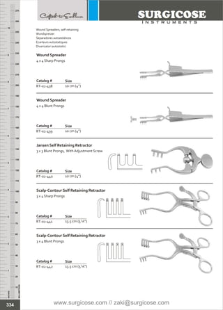 INCHES
1
2
3
4
5
6
7
8
9
10
250
240
230
220
210
200
190
180
170
160
150
140
130
120
110
100
90
80
70
60
50
40
30
20
10
MILLIMETERS
260
270
Catalog #
RT-02-438
Wound Spreader
4 x 4 Sharp Prongs
Size
10 cm (4”)
Catalog #
RT-02-439
Wound Spreader
4 x 4 Blunt Prongs
Size
10 cm (4”)
Catalog #
RT-02-440
Jansen Self Retaining Retractor
3 x 3 Blunt Prongs, With Adjustment Screw
Size
10 cm (4”)
Catalog #
RT-02-441
Scalp-Contour Self Retaining Retractor
3 x 4 Sharp Prongs
Size
13.5 cm (5 ¼”)
Catalog #
RT-02-442
Scalp-Contour Self Retaining Retractor
3 x 4 Blunt Prongs
Size
13.5 cm (5 ¼”)
334
Wound Spreaders, self-retaining
Wundspreizer
Separadores autoestáticos
Ecarteurs autostatiques
Divaricatori autostatici
www.surgicose.com // zaki@surgicose.com
 