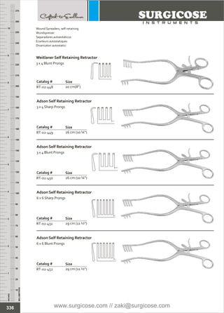 INCHES
1
2
3
4
5
6
7
8
9
10
250
240
230
220
210
200
190
180
170
160
150
140
130
120
110
100
90
80
70
60
50
40
30
20
10
MILLIMETERS
260
270
Catalog #
RT-02-449
Adson Self Retaining Retractor
3 x 4 Sharp Prongs
Size
26 cm (10 ¼”)
Catalog #
RT-02-450
Adson Self Retaining Retractor
3 x 4 Blunt Prongs
Size
26 cm (10 ¼”)
Catalog #
RT-02-451
Adson Self Retaining Retractor
6 x 6 Sharp Prongs
Size
29 cm (11 ½”)
Catalog #
RT-02-452
Adson Self Retaining Retractor
6 x 6 Blunt Prongs
Size
29 cm (11 ½”)
Catalog #
RT-02-448
Size
20 cm(8”)
336
Wound Spreaders, self-retaining
Wundspreizer
Separadores autoestáticos
Ecarteurs autostatiques
Divaricatori autostatici
Weitlaner Self Retaining Retractor
3 x 4 Blunt Prongs
www.surgicose.com // zaki@surgicose.com
 