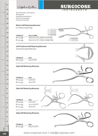 INCHES
1
2
3
4
5
6
7
8
9
10
250
240
230
220
210
200
190
180
170
160
150
140
130
120
110
100
90
80
70
60
50
40
30
20
10
MILLIMETERS
260
270
Catalog #
RT-02-491
RT-02-492
Gelpi Self Retaining Retractor
Size
13
15 cm (6”)
cm (5”)
Catalog #
RT-02-493
RT-02-494
RT-02-495
Gelpi Self Retaining Retractor
Size
10
14.5 cm (5 ¾”)
18 cm (7”)
cm (4”)
Catalog #
RT-02-488
RT-02-489
Martin Self Retaining Retractor
6 x 6 Sharp Long Prongs
Size, Profile
28.5 cm (11 ¼”),
28.5 cm (11 ¼”),Teeth on Right Side
Teeth on Left Side
Catalog #
RT-02-490
Joll (Friedman) Self Retaining Retractor
Thyroid andVaginal Retractor
Size
15.5 cm (6”)
Catalog #
RT-02-496
Gelpi Self Retaining Retractor
Size
18.5 cm (7 ¼”)
342
Wound Spreaders, self-retaining
Wundspreizer
Separadores autoestáticos
Ecarteurs autostatiques
Divaricatori autostatici
www.surgicose.com // zaki@surgicose.com
 