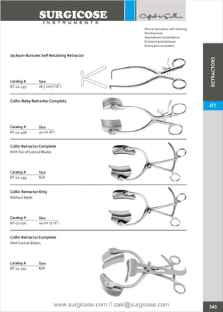 Catalog #
RT-02-497
Jackson-Burrows Self Retaining Retractor
Size
18.5 cm (7 ¼”)
Catalog #
RT-02-498
Collin-Baby Retractor Complete
Size
20 cm (8”)
Catalog #
RT-02-499
Collin Retractor Complete
With Pair of Lateral Blades
Size
N/A
Catalog #
RT-02-500
Collin Retractor Only
Without Blade
Size
24 cm (9 ½”)
Catalog #
RT-02-501
Collin Retractor Complete
With Central Blades
Size
N/A
343
Wound Spreaders, self-retaining
Wundspreizer
Separadores autoestáticos
Ecarteurs autostatiques
Divaricatori autostatici
RETRACTORS
RT
www.surgicose.com // zaki@surgicose.com
 