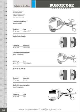 Catalog #
RT-02-504
Collin Retractor Complete
With Central Blade
Size
22.5 cm (8 ¾”)
Catalog #
RT-02-506
Collin Retractor Complete
With Central Blade
Size
N/A
INCHES
1
2
3
4
5
6
7
8
9
10
250
240
230
220
210
200
190
180
170
160
150
140
130
120
110
100
90
80
70
60
50
40
30
20
10
MILLIMETERS
260
270
Catalog #
RT-02-502
Collin Retractor Only
Without Blades
Size
22.5 cm (8 ¾”)
Catalog #
RT-02-503
Collin Central Blade
Blade Size
38 x 55 mm
Catalog #
RT-02-505
Collin Central Blade
Blade Size
50 x 75 mm
344
Abdominal Retractors
Bauchdeckenhalter
Separadores abdominales
Ecarteurs abdominaux
Divaricatori addominali
www.surgicose.com // zaki@surgicose.com
 