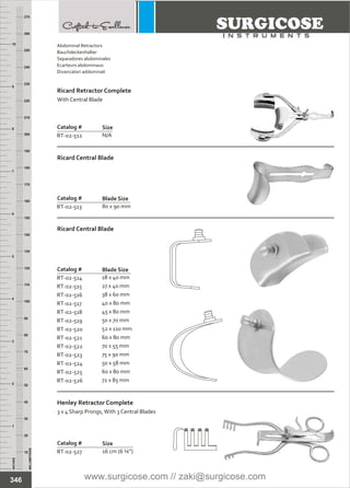 Catalog #
RT-02-527
Henley Retractor Complete
3 x 4 Sharp Prongs,With 3 Central Blades
Size
16 cm (6 ¼”)
INCHES
1
2
3
4
5
6
7
8
9
10
250
240
230
220
210
200
190
180
170
160
150
140
130
120
110
100
90
80
70
60
50
40
30
20
10
MILLIMETERS
260
270
Catalog #
RT-02-512
Size
N/A
Catalog #
RT-02-513
Ricard Central Blade
Blade Size
80 x 90 mm
Catalog #
RT-02-514
RT-02-515
RT-02-516
RT-02-517
RT-02-518
RT-02-519
RT-02-520
RT-02-521
RT-02-522
RT-02-523
RT-02-524
RT-02-525
RT-02-526
18 x 40 mm
27 x 40 mm
38 x 60 mm
40 x 80 mm
45 x 80 mm
50 x 70 mm
52 x 110 mm
60 x 80 mm
70 x 55 mm
75 x 90 mm
50 x 58 mm
60 x 80 mm
72 x 85 mm
Ricard Central Blade
Blade Size
346
Abdominal Retractors
Bauchdeckenhalter
Separadores abdominales
Ecarteurs abdominaux
Divaricatori addominali
Ricard Retractor Complete
With Central Blade
www.surgicose.com // zaki@surgicose.com
 