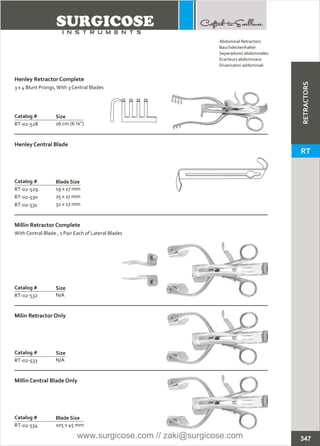 Catalog #
RT-02-528
Henley Retractor Complete
3 x 4 Blunt Prongs,With 3 Central Blades
Size
16 cm (6 ¼”)
Millin Retractor Complete
With Central Blade , 1 Pair Each of Lateral Blades
Catalog #
RT-02-532
Size
N/A
Catalog #
RT-02-533
Milin Retractor Only
Size
N/A
Catalog #
RT-02-529
RT-02-530
RT-02-531
Henley Central Blade
Blade Size
19 x 17 mm
25 x 17 mm
32 x 17 mm
Catalog #
RT-02-534
Millin Central Blade Only
Blade Size
105 x 45 mm
347
Abdominal Retractors
Bauchdeckenhalter
Separadores abdominales
Ecarteurs abdominaux
Divaricatori addominali
RETRACTORS
RT
www.surgicose.com // zaki@surgicose.com
 