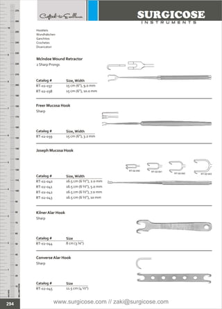 INCHES
1
2
3
4
5
6
7
8
9
10
250
240
230
220
210
200
190
180
170
160
150
140
130
120
110
100
90
80
70
60
50
40
30
20
10
MILLIMETERS
260
270
Catalog #
RT-02-037
RT-02-038
15 cm (6”), 9.0 mm
15 cm (6”), 10.0 mm
Mclndoe Wound Retractor
2 Sharp Prongs
Size, Width
Catalog #
RT-02-039 15 cm (6”), 3.2 mm
Freer Mucosa Hook
Sharp
Size, Width
Catalog #
RT-02-040
RT-02-041
RT-02-042
RT-02-043
16.5 cm (6 ½”), 2.0 mm
16.5 cm (6 ½”), 5.0 mm
16.5 cm (6 ½”), 7.0 mm
16.5 cm (6 ½”), 10 mm
Joseph Mucosa Hook
Size, Width
Catalog #
RT-02-044 8 cm (3 ¼”)
Kilner Alar Hook
Sharp
Size
Catalog #
RT-02-045 11.5 cm (4 ½”)
Converse Alar Hook
Sharp
Size
RT-02-040 RT-02-041
RT-02-042 RT-02-043
294
Hooklets
Wundhäkchen
Ganchitos
Crochetes
Divaricatori
www.surgicose.com // zaki@surgicose.com
 