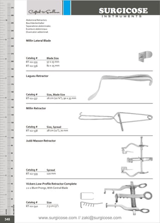Catalog #
RT-02-537
Lagueu Retractor
Size, Blade Size
26 cm (10 ¼”), 90 x 35 mm
Catalog #
RT-02-538
Millin Retractor
Size, Spread
28 cm (11”), 70 mm
Judd-Masson Retractor
Catalog #
RT-02-539
Spread
120 mm
Catalog #
RT-02-540
Vickers Low-Profile Retractor Complete
2 x 2 Blunt Prongs,With Central Blade
Size
7.5 cm (3”)
INCHES
1
2
3
4
5
6
7
8
9
10
250
240
230
220
210
200
190
180
170
160
150
140
130
120
110
100
90
80
70
60
50
40
30
20
10
MILLIMETERS
260
270
Catalog #
RT-02-535
RT-02-536
Millin Lateral Blade
Blade Size
57 x 25 mm
82 x 25 mm
348
Abdominal Retractors
Bauchdeckenhalter
Separadores abdominales
Ecarteurs abdominaux
Divaricatori addominali
www.surgicose.com // zaki@surgicose.com
 