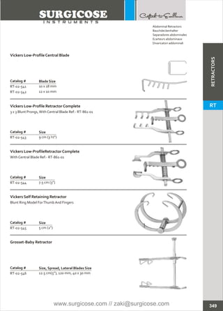 Catalog #
RT-02-545
Vickers Self Retaining Retractor
Blunt Ring Model ForThumb And Fingers
Size
5 cm (2”)
Catalog #
RT-02-543
Vickers Low-Profile Retractor Complete
3 x 3 Blunt Prongs,With Central Blade Ref:- RT-861-01
Size
9 cm (3 ½”)
Catalog #
RT-02-544
Vickers Low-ProfileRetractor Complete
With Central Blade Ref:- RT-861-01
Size
7.5 cm (3”)
Catalog #
RT-02-541
RT-02-542
Vickers Low-Profile Central Blade
Blade Size
10 x 18 mm
12 x 10 mm
Catalog #
RT-02-546
Grosset-Baby Retractor
Size, Spread, Lateral Blades Size
12.5 cm(5”), 120 mm, 40 x 30 mm
349
Abdominal Retractors
Bauchdeckenhalter
Separadores abdominales
Ecarteurs abdominaux
Divaricatori addominali
RETRACTORS
RT
www.surgicose.com // zaki@surgicose.com
 