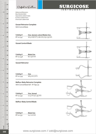 Catalog #
RT-02-549
Gosset Retractor
Size
18.5 cm (7 ¼”)
Catalog #
RT-02-551
Balfour-Baby Central Blade
Blade Size
24 x 20 mm
Catalog #
RT-02-550
Balfour-Baby Retractor Complete
With Central Blade Ref:- RT-890-90
Size, Spread
12.5 cm (5”), 95 mm
INCHES
1
2
3
4
5
6
7
8
9
10
250
240
230
220
210
200
190
180
170
160
150
140
130
120
110
100
90
80
70
60
50
40
30
20
10
MILLIMETERS
260
270
Catalog #
RT-02-547
Size, Spread, Lateral Blades Size
16.5 cm(6 ½”), 160 mm, 63 x 35 mm
Catalog #
RT-02-548
Gosset Central Blade
Blade Size
60 x 56 mm
350
Abdominal Retractors
Bauchdeckenhalter
Separadores abdominales
Ecarteurs abdominaux
Divaricatori addominali
Gosset Retractor Complete
With Central Blade
www.surgicose.com // zaki@surgicose.com
 