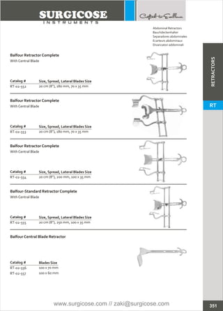 Catalog #
RT-02-552
Balfour Retractor Complete
With Central Blade
Size, Spread, Lateral Blades Size
20 cm (8”), 180 mm, 70 x 35 mm
Catalog #
RT-02-553
Balfour Retractor Complete
With Central Blade
Size, Spread, Lateral Blades Size
20 cm (8”), 180 mm, 70 x 35 mm
Catalog #
RT-02-554
Balfour Retractor Complete
With Central Blade
Size, Spread, Lateral Blades Size
20 cm (8”), 200 mm, 100 x 35 mm
Catalog #
RT-02-555
Balfour-Standard Retractor Complete
With Central Blade
Size, Spread, Lateral Blades Size
20 cm (8”), 250 mm, 100 x 35 mm
Catalog #
RT-02-556
RT-02-557
Balfour Central Blade Retractor
Blades Size
100 x 70 mm
100 x 60 mm
351
Abdominal Retractors
Bauchdeckenhalter
Separadores abdominales
Ecarteurs abdominaux
Divaricatori addominali
RETRACTORS
RT
www.surgicose.com // zaki@surgicose.com
 