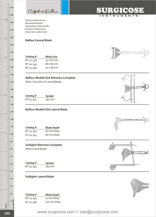 INCHES
1
2
3
4
5
6
7
8
9
10
250
240
230
220
210
200
190
180
170
160
150
140
130
120
110
100
90
80
70
60
50
40
30
20
10
MILLIMETERS
260
270
Catalog #
RT-02-562
RT-02-563
Balfour-Modell USA Lateral Blade
Blade Depth
60 mm Deep
80 mm Deep
Catalog #
RT-02-565
RT-02-566
Golligher Lateral Blade
Blade Depth
51 mm Deep
102 mm Deep
Catalog #
RT-02-558
RT-02-559
RT-02-560
Balfour Central Blade
Blade Size
40 x 80 mm
68 x 85 mm
40 x 68 mm
Catalog #
RT-02-561
Balfour-Modell USA Retractor Complete
With 1 Pair Each of Lateral Blades
Spread
190 mm
Catalog #
RT-02-564
Golligher Retractor Complete
With Central Blades
Spread
185 mm
352
Abdominal Retractors
Bauchdeckenhalter
Separadores abdominales
Ecarteurs abdominaux
Divaricatori addominali
www.surgicose.com // zaki@surgicose.com
 