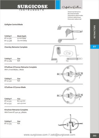Catalog #
RT-02-567
RT-02-568
Golligher Central Blade
Blade Depth
51 mm Deep
102 mm Deep
Catalog #
RT-02-569
Charnley Retractor Complete
Size
N/A
Catalog #
RT-02-570
O’Sullivan-O’Connor Retractor Complete
With 2 Fixed Blades, 1 Blade
Size
N/A
Catalog #
RT-02-573
Kirschner Retractor Complete
With Frame RT-920-30, 3 Blades
Size
N/A
Catalog #
RT-02-571
RT-02-572
O’Sullivan-O’Connor Blade
Size
80 x 45 mm
110 x 70 mm
353
Abdominal Retractors
Bauchdeckenhalter
Separadores abdominales
Ecarteurs abdominaux
Divaricatori addominali
RETRACTORS
RT
www.surgicose.com // zaki@surgicose.com
 