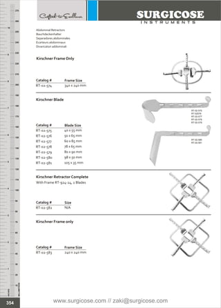 INCHES
1
2
3
4
5
6
7
8
9
10
250
240
230
220
210
200
190
180
170
160
150
140
130
120
110
100
90
80
70
60
50
40
30
20
10
MILLIMETERS
260
270
Catalog #
RT-02-575
RT-02-576
RT-02-577
RT-02-578
RT-02-579
RT-02-580
RT-02-581
40 x 55 mm
50 x 65 mm
60 x 85 mm
78 x 65 mm
80 x 90 mm
98 x 50 mm
105 x 35 mm
Kirschner Blade
Blade Size
Catalog #
RT-02-583
Kirschner Frame only
Frame Size
240 x 240 mm
Catalog #
RT-02-574
Kirschner Frame Only
Frame Size
340 x 240 mm
Catalog #
RT-02-582
Kirschner Retractor Complete
With Frame RT-924-24, 2 Blades
Size
N/A
RT-02-575
RT-02576
RT-02-577
RT-02-578
RT-02-579
RT-02-580
RT-02-581
354
Abdominal Retractors
Bauchdeckenhalter
Separadores abdominales
Ecarteurs abdominaux
Divaricatori addominali
www.surgicose.com // zaki@surgicose.com
 