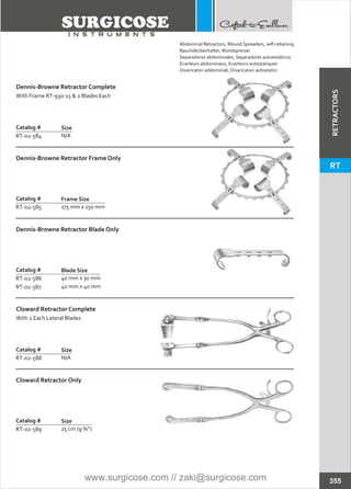 Catalog #
RT-02-589
Cloward Retractor Only
Size
25 cm (9 ¾”)
Catalog #
RT-02-584
Dennis-Browne Retractor Complete
With Frame RT-930-15 & 2 Blades Each
Size
N/A
Catalog #
RT-02-585
Dennis-Browne Retractor Frame Only
Frame Size
175 mm x 150 mm
Catalog #
RT-02-586
RT-02-587
Dennis-Browne Retractor Blade Only
Blade Size
40 mm x 30 mm
40 mm x 40 mm
Catalog #
RT-02-588
Cloward Retractor Complete
With 2 Each Lateral Blades
Size
N/A
355
Abdominal Retractors,
Bauchdeckenhalter,Wundspreizer
Separadores abdominales, Separadores autoestáticos
Ecarteurs abdominaux, Ecarteurs autostatiques
Divaricatori addominali, Divaricatori autostatici
Wound Spreaders, self-retaining
RETRACTORS
RT
www.surgicose.com // zaki@surgicose.com
 