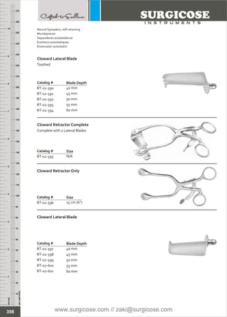 Catalog #
RT-02-590
RT-02-591
RT-02-592
RT-02-593
RT-02-594
Cloward Lateral Blade
Toothed
Blade Depth
40 mm
45 mm
50 mm
55 mm
60 mm
Catalog #
RT-02-595
Cloward Retractor Complete
Complete with 2 Lateral Blades
Size
N/A
Catalog #
RT-02-596
Cloward Retractor Only
Size
15 cm (6”)
INCHES
1
2
3
4
5
6
7
8
9
10
250
240
230
220
210
200
190
180
170
160
150
140
130
120
110
100
90
80
70
60
50
40
30
20
10
MILLIMETERS
260
270
Catalog #
RT-02-597
RT-02-598
RT-02-599
RT-02-600
RT-02-601
Cloward Lateral Blade
Blade Depth
40 mm
45 mm
50 mm
55 mm
60 mm
356
Wound Spreaders, self-retaining
Wundspreizer
Separadores autoestáticos
Ecarteurs autostatiques
Divaricatori autostatici
www.surgicose.com // zaki@surgicose.com
 
