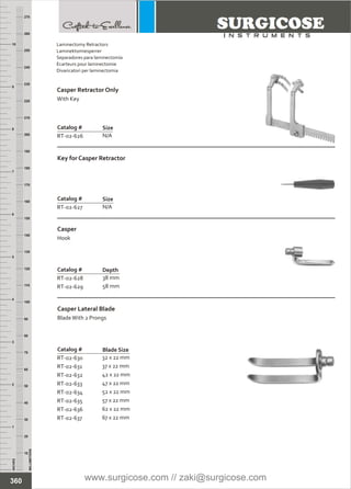 Catalog #
RT-02-626
Size
N/A
Catalog #
RT-02-627
Key for Casper Retractor
Size
N/A
Catalog #
RT-02-628
RT-02-629
Casper
Hook
Depth
38 mm
58 mm
Catalog #
RT-02-631
RT-02-632
RT-02-633
RT-02-634
RT-02-635
RT-02-636
RT-02-637
RT-02-630
37 x 22 mm
42 x 22 mm
47 x 22 mm
52 x 22 mm
57 x 22 mm
62 x 22 mm
67 x 22 mm
32 x 22 mm
Casper Lateral Blade
BladeWith 2 Prongs
Blade Size
INCHES
1
2
3
4
5
6
7
8
9
10
250
240
230
220
210
200
190
180
170
160
150
140
130
120
110
100
90
80
70
60
50
40
30
20
10
MILLIMETERS
260
270
360
Laminectomy Retractors
Laminektomiesperrer
Separadores para laminectomía
Ecarteurs pour laminectomie
Divaricatori per laminectomia
Casper Retractor Only
With Key
www.surgicose.com // zaki@surgicose.com
 