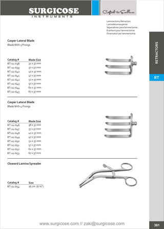 Catalog #
RT-02-639
RT-02-640
RT-02-641
RT-02-642
RT-02-643
RT-02-644
RT-02-645
RT-02-638 32 x 37 mm
37 x 37 mm
42 x 37 mm
47 x 37 mm
52 x 37 mm
57 x 37 mm
62 x 37 mm
67 x 37 mm
Casper Lateral Blade
BladeWith 3 Prongs
Blade Size
Catalog #
RT-02-647
RT-02-648
RT-02-649
RT-02-650
RT-02-651
RT-02-652
RT-02-653
RT-02-646 38
37 x 37 mm
42 x 37 mm
47 x 37 mm
52 x 37 mm
57 x 37 mm
62 x 37 mm
67 x 37 mm
x 37 mm
Casper Lateral Blade
BladeWith 4 Prongs
Blade Size
Catalog #
RT-02-654
Cloward Lamina Spreader
Size
16 cm (6 ¼”)
361
Laminectomy Retractors
Laminektomiesperrer
Separadores para laminectomía
Ecarteurs pour laminectomie
Divaricatori per laminectomia
RETRACTORS
RT
www.surgicose.com // zaki@surgicose.com
 