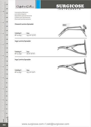 Catalog #
RT-02-655
Cloward Lamina Spreader
Size
13.5 cm (5 ¼”)
Catalog #
RT-02-656
Inge Lamina Spreader
Size
16 cm (6 ¼”)
Catalog #
RT-02-657
Inge Lamina Spreader
Size
25.5 cm (10”)
INCHES
1
2
3
4
5
6
7
8
9
10
250
240
230
220
210
200
190
180
170
160
150
140
130
120
110
100
90
80
70
60
50
40
30
20
10
MILLIMETERS
260
270
362
Laminectomy Retractors
Laminektomiesperrer
Separadores para laminectomía
Ecarteurs pour laminectomie
Divaricatori per laminectomia
www.surgicose.com // zaki@surgicose.com
 