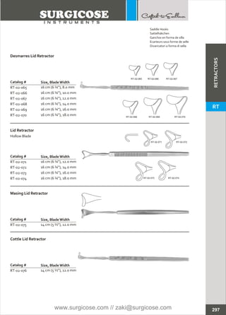 Catalog #
RT-02-065
RT-02-066
RT-02-067
RT-02-068
RT-02-069
RT-02-070
16 cm (6 ¼”), 8.0 mm
16 cm (6 ¼”), 10.0 mm
16 cm (6 ¼”), 12.0 mm
16 cm (6 ¼”), 14.0 mm
16 cm (6 ¼”), 16.0 mm
16 cm (6 ¼”), 18.0 mm
Desmarres Lid Retractor
Size, BladeWidth
Catalog #
RT-02-071
RT-02-072
RT-02-073
RT-02-074
16 cm (6 ¼”), 12.0 mm
16 cm (6 ¼”), 14.0 mm
16 cm (6 ¼”), 16.0 mm
16 cm (6 ¼”), 18.0 mm
Lid Retractor
Hollow Blade
Size, BladeWidth
Catalog #
RT-02-075 14 cm (5 ½”), 12.0 mm
Masing Lid Retractor
Size, BladeWidth
Catalog #
RT-02-076 14 cm (5 ½”), 12.0 mm
Cottle Lid Retractor
Size, BladeWidth
RT-02-065 RT-02-066 RT-02-067
RT-02-068 RT-02-069 RT-02-070
RT-02-071 RT-02-072
RT-02-073 RT-02-074
297
Saddle Hooks
Sattelhäkchen
Ganchos en forma de silla
Ecarteurs sous forme de selle
Divaricatori a forma di sella
RETRACTORS
RT
www.surgicose.com // zaki@surgicose.com
 