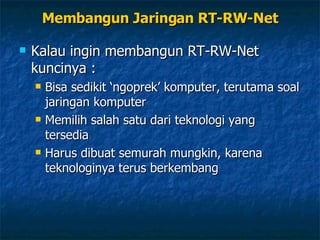 Membangun Jaringan RT-RW-Net Kalau ingin membangun RT-RW-Net kuncinya : Bisa sedikit ‘ngoprek’ komputer, terutama soal jaringan komputer Memilih salah satu dari teknologi yang tersedia Harus dibuat semurah mungkin, karena teknologinya terus berkembang 